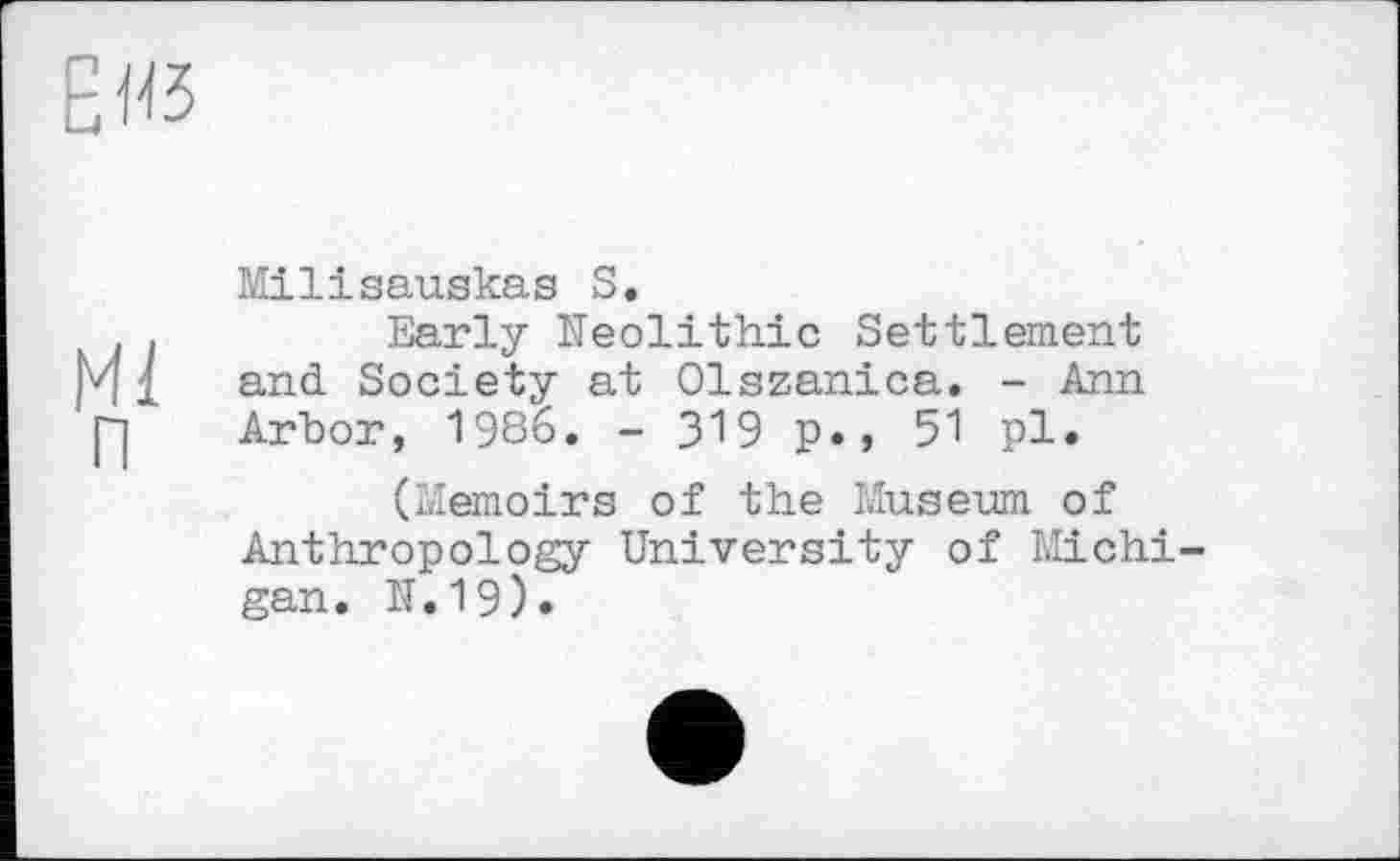 ﻿Еяз
Ml п
Milisauskas S.
Early Neolithic Settlement and Society at Olszanica. - Ann Arbor, 1986. - З'ЇВ p., 51 pl.
(Memoirs of the Museum of Anthropology University of Michi gan. N.19).